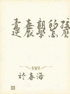 青春期的孩子叛逆厌学怎么办