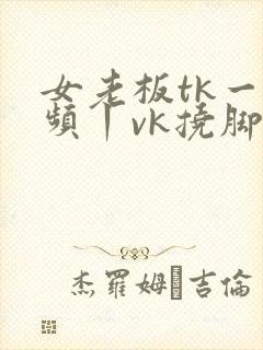 女老板tk一视频丨vk挠脚心封面