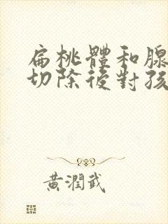 扁桃体和腺样体切除后对孩子有什么影响?