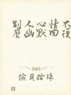 别人心情不好怎么幽默回复