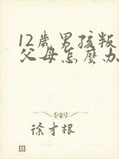 12岁男孩叛逆父母怎么办