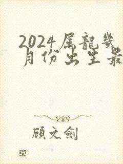 2024属龙几月份出生最好命运
