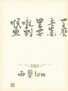 喉咙里卡了一个鱼刺要怎么弄出来