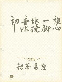 初音tk一视频丨vk挠脚心3d封面