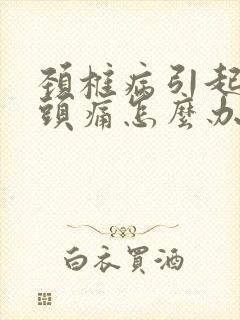 颈椎病引起头晕头痛怎么办