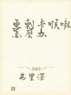 鱼刺卡喉咙下面怎么办