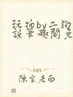 玩物by二狗小说笔趣阁免费阅读