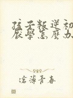 孩子叛逆初中生厌学怎么办