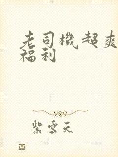 老司机超爽精品福利