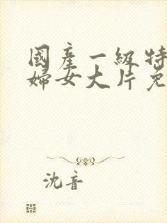 国产一级特黄老妇女大片免费