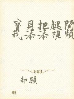 宝贝把腿开大让我添添视频