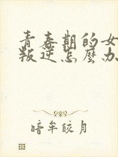 青春期的女孩太叛逆怎么办