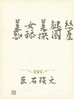 美女美腿丝袜诱惑舔操国产精品