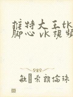 推特大王tk挠脚心 vk视频