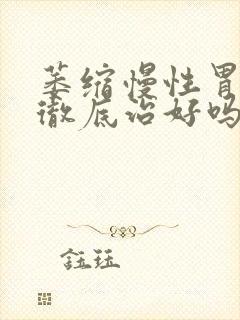 萎缩慢性胃炎能彻底治好吗