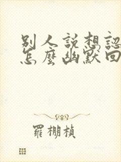 别人说想认识你怎么幽默回复