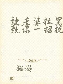 被老婆拉黑删除教你一招挽回