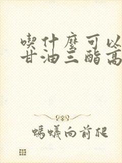 吃什么可以降低甘油三酯高和胆固醇高