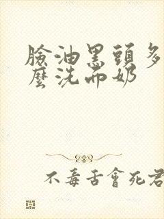 脸油黑头多用什么洗面奶