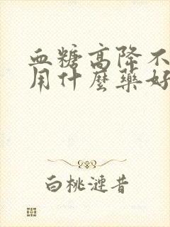 血糖高降不下去用什么药好