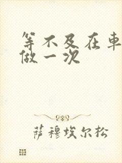 等不及在车里先做一次