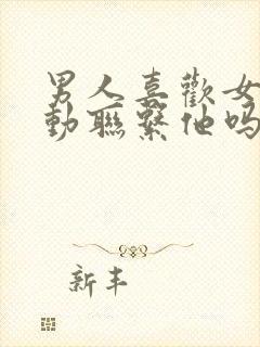 男人喜欢女人主动联系他吗