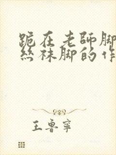 跪在老师脚下吃丝袜脚的作文