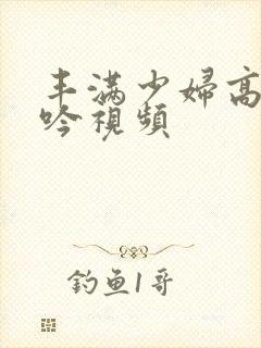 丰满少妇高潮呻吟视频