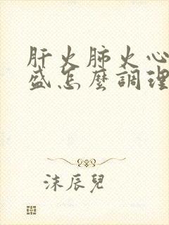 肝火肺火心火旺盛怎么调理女