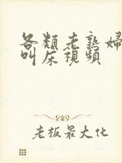 各类老熟妇高潮叫床视频