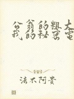 公翁的粗大放进我的秘密电影