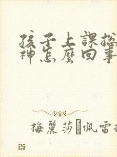 孩子上课总是走神怎么回事怎样纠正