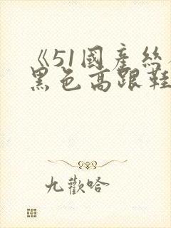 《51国产丝袜黑色高跟鞋》