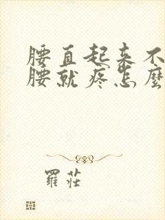 腰直起来不疼弯腰就疼怎么回事