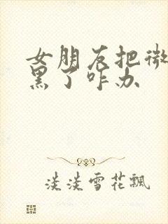 女朋友把微信拉黑了咋办