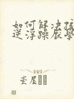 如何解决孩子叛逆浮躁厌学