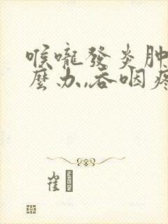 喉咙发炎肿痛怎么办,吞咽疼痛有痰