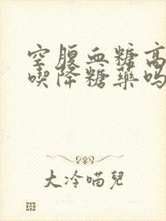 空腹血糖高需要吃降糖药吗