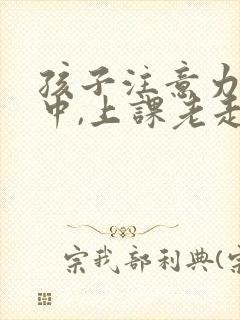 孩子注意力不集中,上课老走神怎么治疗