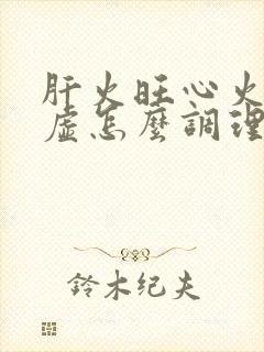 肝火旺心火旺脾虚怎么调理