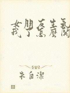 女朋友生气不理我了怎么哄