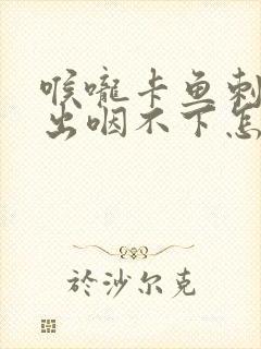 喉咙卡鱼刺咳不出咽不下怎么办