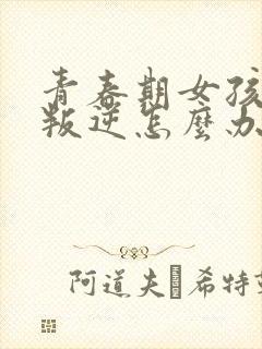 青春期女孩非常叛逆怎么办