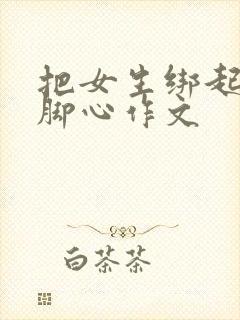 把女生绑起来挠脚心作文