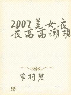 2007美女夜夜高高潮视频