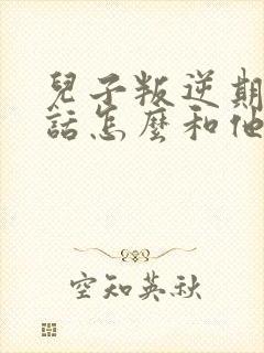 儿子叛逆期不听话怎么和他沟通