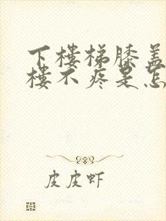 下楼梯膝盖疼上楼不疼是怎么回事