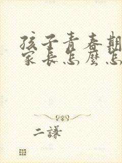 孩子青春期叛逆家长怎么怎么解决