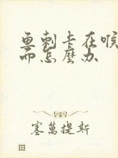 鱼刺卡在喉咙里面怎么办