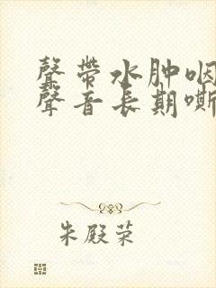 声带水肿咽喉炎声音长期嘶哑怎么办